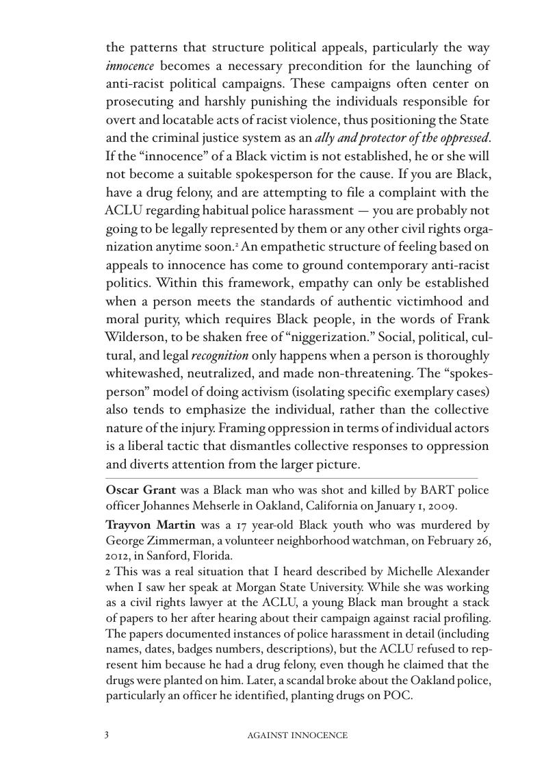 the patterns that structure political appeals, particularly the way innocence becomes a necessary precondition for the launching of anti-racist political campaigns. These campaigns often center on prosecuting and harshly punishing the individuals responsible for overt and locatable acts of racist violence, thus positioning the State and the criminal justice system as an ally and protector of the oppressed. If the “innocence” of a Black victim is not established, he or she will not become a suitable spokesperson for the cause. If you are Black, have a drug felony, and are attempting to file a complaint with the ACLU regarding habitual police harassment — you are probably not going to be legally represented by them or any other civil rights orga- nization anytime soon.? An empathetic structure of feeling based on appeals to innocence has come to ground contemporary anti-racist politics. Within this framework, empathy can only be established when a person meets the standards of authentic victimhood and moral purity, which requires Black people, in the words of Frank ‘Wilderson, to be shaken free of “niggerization.” Social, political, cul- tural, and legal recognition only happens when a person is thoroughly whitewashed, neutralized, and made non-threatening. The “spokes- person” model of doing activism (isolating specific exemplary cases) also tends to emphasize the individual, rather than the collective nature of the injury. Framing oppression in terms of individual actors is a liberal tactic that dismantles collective responses to oppression and diverts attention from the larger picture.  Oscar Grant was a Black man who was shot and killed by BART police officer Johannes Mehserle in Oakland, California on January 1, 2009.  “Trayvon Martin was a 17 year-old Black youth who was murdered by George Zimmerman, avolunteer neighborhood watchman, on February 26, 2012, in Sanford, Florida.  2 This was a real situation that I heard described by Michelle Alexander when I saw her speak at Morgan State University. While she was working as a civil rights lawyer at the ACLU, a young Black man brought a stack of papers to her after hearing about their campaign against racial profiling. The papers documented instances of police harassment in detail (including names, dates, badges numbers, descriptions), but the ACLU refused to rep- resent him because he had a drug felony, even though he claimed that the drugs were planted on him. Later, a scandal broke about the Oakland police, particularly an officer he identified, planting drugs on POC.  3 AGAINST INNOCENCE 